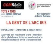 Entrevista realitzada el 1 de juny del 2010 en l’espai “LA GENT DE L’ARC IRIS” del programa TOTS X TOTS de COMRàdio. Miquel Missé és activista del moviment trans i membre de la plataforma internacional contra la despatologització de la transsexualitat.