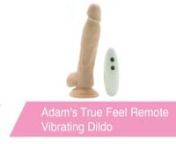 https://www.pinkcherry.com/products/adam-s-true-feel-remote-vibrating-dildo (PinkCherry USA)nhttps://www.pinkcherry.ca/products/adam-s-true-feel-remote-vibrating-dildo (PinkCherry Canada)nnA vibrating dildo so lifelike you&#39;d swear it was the real thing, Adam &amp; Eve&#39;s True Feel Remote Vibrating Dildomimics the look, plushy texture and temperature-receptive firmness of an erect penis with extra-sexy precision. Plus, it vibrates!nnSexily engineered to satisfy just as fully as a real cock can,